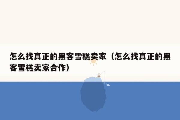 怎么找真正的黑客雪糕卖家（怎么找真正的黑客雪糕卖家合作）